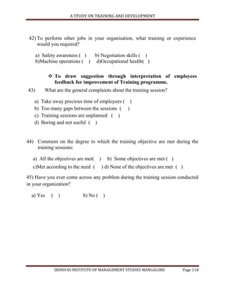 A STUDY ON TRAINING AND DEVELOPMENT




 42) To perform other jobs in your organisation, what training or experience
     would you required?

      a) Safety awareness ( )  b) Negotiation skills ( )
      b)Machine operations ( ) d)Occupational health( )

            To draw suggestion through interpretation of employees
             feedback for improvement of Training programme.
43)       What are the general complaints about the training session?

   a)   Take away precious time of employees ( )
   b)   Too many gaps between the sessions ( )
   c)   Training sessions are unplanned ( )
   d)   Boring and not useful ( )


44) Comment on the degree to which the training objective are met during the
    training sessions:

  a) All the objectives are met( )      b) Some objectives are met ( )
  c)Met according to the need (      ) d) None of the objectives are met ( )

45) Have you ever come across any problem during the training session conducted
in your organization?

  a) Yes     ( )            b) No ( )




              SRINIVAS INSTITUTE OF MANAGEMENT STUDIES MANGALORE           Page 118
 
