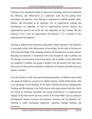 A STUDY ON TRAINING AND DEVELOPMENT


Training can be introduced simply as a process of assisting a person for enhancing
his efficiency and effectiveness to a particular work area by getting more
knowledge and practices. Also training is important to establish specific skills,
abilities and knowledge to an employee. For an organization, training and
development are important as well as organizational growth, because the
organizational growth and profit are also dependent on the training. But the
training is not a core of organizational development. It is a function of the
organizational development.


Training is different form education; particularly formal education. The education
is concerned mainly with enhancement of knowledge, but the aims of training are
increasing knowledge while changing attitudes and Competences in good manner.
Basically the education is formulated with in the framework and to syllabus, but
the training is not formed in to the frame and as well as syllabus. It may differ from
one employee to another, one group to another, even the group in the same class.
The reason for that can be mentioned as difference of attitudes and skills from one
person to another.


Even the situation is that, after good training programme, all different type skilled
one group of employees can get in to similar capacity, similar skilled group. That
is an advantage of the trainings .In the field of Human Resources Management,
Training and Development is the field concern with organizational activities which
are aimed to bettering individual and group performances in organizational
settings. It has been known by many names in the field HRM, such as employee
development, human resources development, learning and development etc.
Training is really developing employees‟ capacities through learning and
practicing.
              SRINIVAS INSTITUTE OF MANAGEMENT STUDIES MANGALORE               Page 12
 