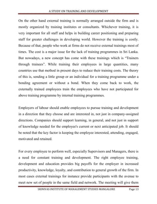 A STUDY ON TRAINING AND DEVELOPMENT


On the other hand external training is normally arranged outside the firm and is
mostly organized by training institutes or consultants. Whichever training, it is
very important for all staff and helps in building career positioning and preparing
staff for greater challenges in developing world. However the training is costly.
Because of that, people who work at firms do not receive external trainings most of
times. The cost is a major issue for the lack of training programmes in Sri Lanka.
But nowadays, a new concept has come with these trainings which is “Trainers
through trainees”. While training their employees in large quantities, many
countries use that method in present days to reduce their training costs. The theory
of this is, sending a little group or an individual for a training programme under a
bonding agreement or without a bond. When they come back to work, the
externally trained employees train the employees who have not participated for
above training programme by internal training programmes.


Employers of labour should enable employees to pursue training and development
in a direction that they choose and are interested in, not just in company-assigned
directions. Companies should support learning, in general, and not just in support
of knowledge needed for the employee's current or next anticipated job. It should
be noted that the key factor is keeping the employee interested, attending, engaged,
motivated and retained.


For every employee to perform well, especially Supervisors and Managers, there is
a need for constant training and development. The right employee training,
development and education provides big payoffs for the employer in increased
productivity, knowledge, loyalty, and contribution to general growth of the firm. In
most cases external trainings for instance provide participants with the avenue to
meet new set of people in the same field and network. The meeting will give them
             SRINIVAS INSTITUTE OF MANAGEMENT STUDIES MANGALORE              Page 13
 