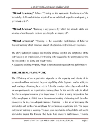 A STUDY ON TRAINING AND DEVELOPMENT


“Michael Armstrong” defines “Training as the systematic development of the
knowledge skills and attitudes acquired by an individual to perform adequately a
given task or job”.


“Michael J.Jucious” “Training is any process by which the attitude, skills and
abilities of employees to perform specific jobs are improved”.


“Michael Armstrong” “Training is the systematic modification of behavior
through learning which occurs as a result of education, instruction, development.


The above definition suggests that training enhance the skill and capabilities of the
individuals in an organization. For training to be successful, the employees have to
be convinced of its utility and effectiveness.
A successful training program, which in turn enhance organizational performance.


THEORETICAL FRAME WORK

The Efficiency of an organization depends on the capacity and talents of its
personnel and how motivated they are capability of the depends on his ability to
work and type of training he receives. After the employees have been selected for
various positions in an organization, training them for the specific tasks to which
they been assigned assumes great importance. It is true in many originations that
before employees are fitted into a harmonious working relationship with the other
employees, he is given adequate training. Training      is the act of increasing the
knowledge and skills of an employee for performing a particular job. The major
outcome of training is learning. Trainees learn new habits, refined skills and useful
knowledge during the training that helps him improve performance. Training

             SRINIVAS INSTITUTE OF MANAGEMENT STUDIES MANGALORE               Page 17
 