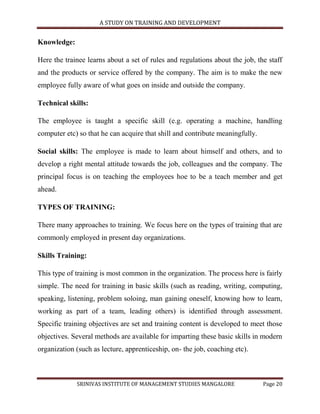 A STUDY ON TRAINING AND DEVELOPMENT


Knowledge:

Here the trainee learns about a set of rules and regulations about the job, the staff
and the products or service offered by the company. The aim is to make the new
employee fully aware of what goes on inside and outside the company.

Technical skills:

The employee is taught a specific skill (e.g. operating a machine, handling
computer etc) so that he can acquire that shill and contribute meaningfully.

Social skills: The employee is made to learn about himself and others, and to
develop a right mental attitude towards the job, colleagues and the company. The
principal focus is on teaching the employees hoe to be a teach member and get
ahead.

TYPES OF TRAINING:

There many approaches to training. We focus here on the types of training that are
commonly employed in present day organizations.

Skills Training:

This type of training is most common in the organization. The process here is fairly
simple. The need for training in basic skills (such as reading, writing, computing,
speaking, listening, problem soloing, man gaining oneself, knowing how to learn,
working as part of a team, leading others) is identified through assessment.
Specific training objectives are set and training content is developed to meet those
objectives. Several methods are available for imparting these basic skills in modern
organization (such as lecture, apprenticeship, on- the job, coaching etc).



             SRINIVAS INSTITUTE OF MANAGEMENT STUDIES MANGALORE                Page 20
 