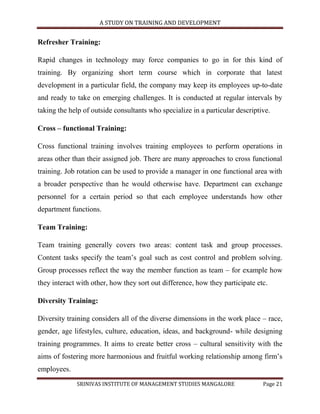 A STUDY ON TRAINING AND DEVELOPMENT


Refresher Training:

Rapid changes in technology may force companies to go in for this kind of
training. By organizing short term course which in corporate that latest
development in a particular field, the company may keep its employees up-to-date
and ready to take on emerging challenges. It is conducted at regular intervals by
taking the help of outside consultants who specialize in a particular descriptive.

Cross – functional Training:

Cross functional training involves training employees to perform operations in
areas other than their assigned job. There are many approaches to cross functional
training. Job rotation can be used to provide a manager in one functional area with
a broader perspective than he would otherwise have. Department can exchange
personnel for a certain period so that each employee understands how other
department functions.

Team Training:

Team training generally covers two areas: content task and group processes.
Content tasks specify the team‟s goal such as cost control and problem solving.
Group processes reflect the way the member function as team – for example how
they interact with other, how they sort out difference, how they participate etc.

Diversity Training:

Diversity training considers all of the diverse dimensions in the work place – race,
gender, age lifestyles, culture, education, ideas, and background- while designing
training programmes. It aims to create better cross – cultural sensitivity with the
aims of fostering more harmonious and fruitful working relationship among firm‟s
employees.
             SRINIVAS INSTITUTE OF MANAGEMENT STUDIES MANGALORE                Page 21
 