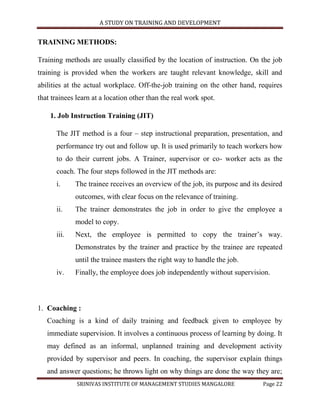 A STUDY ON TRAINING AND DEVELOPMENT


TRAINING METHODS:

Training methods are usually classified by the location of instruction. On the job
training is provided when the workers are taught relevant knowledge, skill and
abilities at the actual workplace. Off-the-job training on the other hand, requires
that trainees learn at a location other than the real work spot.

    1. Job Instruction Training (JIT)

      The JIT method is a four – step instructional preparation, presentation, and
      performance try out and follow up. It is used primarily to teach workers how
      to do their current jobs. A Trainer, supervisor or co- worker acts as the
      coach. The four steps followed in the JIT methods are:
      i.     The trainee receives an overview of the job, its purpose and its desired
             outcomes, with clear focus on the relevance of training.
      ii.    The trainer demonstrates the job in order to give the employee a
             model to copy.
      iii.   Next, the employee is permitted to copy the trainer‟s way.
             Demonstrates by the trainer and practice by the trainee are repeated
             until the trainee masters the right way to handle the job.
      iv.    Finally, the employee does job independently without supervision.



1. Coaching :
   Coaching is a kind of daily training and feedback given to employee by
   immediate supervision. It involves a continuous process of learning by doing. It
   may defined as an informal, unplanned training and development activity
   provided by supervisor and peers. In coaching, the supervisor explain things
   and answer questions; he throws light on why things are done the way they are;
              SRINIVAS INSTITUTE OF MANAGEMENT STUDIES MANGALORE              Page 22
 