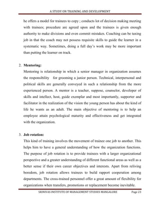 A STUDY ON TRAINING AND DEVELOPMENT


  he offers a model for trainees to copy ; conducts lot of decision making meeting
  with trainees; procedure are agreed upon and the trainees is given enough
  authority to make divisions and even commit mistakes. Coaching can be taxing
  job in that the coach may not possess requisite skills to guide the learner in a
  systematic way. Sometimes, doing a full day‟s work may be more important
  than putting the learner on track.


2. Mentoring:
  Mentoring is relationship in which a senior manager in organization assumes
  the responsibility    for grooming a junior person. Technical, interpersonal and
  political skills are generally conveyed in such a relationship from the more
  experienced person. A mentor is a teacher, suppose, counselor, developer of
  skills and intellect, host, guide exemplar and most importantly, supporter and
  facilitator in the realization of the vision the young person has about the kind of
  life he wants as an adult. The main objective of mentoring is to help an
  employee attain psychological maturity and effectiveness and get integrated
  with the organization.


3. Job rotation:
  This kind of training involves the movement of trainee one job to another. This
  helps him to have a general understanding of how the organization functions.
  The purpose of job rotation is to provide trainees with a larger organizational
  perspective and a greater understanding of different functional areas as well as a
  better sense if their own career objectives and interests. Apart from reliving
  boredom, job rotation allows trainees to build rapport cooperation among
  departments. The cross-trained personnel offer a great amount of flexibility for
  organizations when transfers, promotions or replacement become inevitable.
            SRINIVAS INSTITUTE OF MANAGEMENT STUDIES MANGALORE                Page 23
 