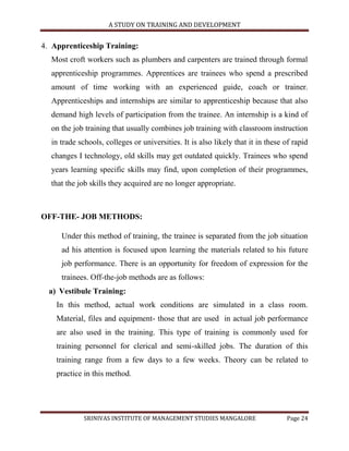 A STUDY ON TRAINING AND DEVELOPMENT


4. Apprenticeship Training:
  Most croft workers such as plumbers and carpenters are trained through formal
  apprenticeship programmes. Apprentices are trainees who spend a prescribed
  amount of time working with an experienced guide, coach or trainer.
  Apprenticeships and internships are similar to apprenticeship because that also
  demand high levels of participation from the trainee. An internship is a kind of
  on the job training that usually combines job training with classroom instruction
  in trade schools, colleges or universities. It is also likely that it in these of rapid
  changes I technology, old skills may get outdated quickly. Trainees who spend
  years learning specific skills may find, upon completion of their programmes,
  that the job skills they acquired are no longer appropriate.



OFF-THE- JOB METHODS:

     Under this method of training, the trainee is separated from the job situation
     ad his attention is focused upon learning the materials related to his future
     job performance. There is an opportunity for freedom of expression for the
     trainees. Off-the-job methods are as follows:
  a) Vestibule Training:
    In this method, actual work conditions are simulated in a class room.
    Material, files and equipment- those that are used in actual job performance
    are also used in the training. This type of training is commonly used for
    training personnel for clerical and semi-skilled jobs. The duration of this
    training range from a few days to a few weeks. Theory can be related to
    practice in this method.




             SRINIVAS INSTITUTE OF MANAGEMENT STUDIES MANGALORE                  Page 24
 