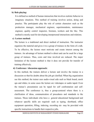 A STUDY ON TRAINING AND DEVELOPMENT


b) Role playing:
   It is defined as method of human interaction that involves realistic behavior in
   imaginary situations. This method of training involves action, doing and
   practice. The participants play the role of certain characters such as the
   production manager, mechanical engineer, superintendents, maintenance
   engineer, quality control inspector, foremen, workers and the like. This
   method is mostly used for developing interpersonal interactions and relations.
c) Lecture method:
  The lecture is a traditional and direct method of instruction. The instructor
  organizes the material and gives it to a group of trainees in the form of a talk.
  To be effective, the lecture must motivate and create interest among the
  trainees. An advantage of lecture method is direct and can be used for a large
  group of trainees. Thus, costs and time involved are reduced. The major
  limitation of the lecture method is that it does not provide for transfer of
  training effectively.
 d) Conference / discussion approach:
  In this method, the trainers deliver a lecture and involve the trainee in a
  discussion so that his doubts about the job get clarified. When big organization
  use this method, the trainer uses audio-visual aids such as black board, mock
  ups and slides; in some cases the lecture are videotapes or audio taped. Even
  the trainee‟s presentation can be taped for self confrontation and self-
  assessment. The conference is, thus a group-centered where there is a
  clarification of ideas, communication of procedures and standards to the
  trainees. Those individuals who have a general educational background and
  whatever specific skills are required- such as typing, shorthand, office
  equipment operation, filling, indexing, recording etc- may be provided with
  specific instructions to handle their respective jobs.
           SRINIVAS INSTITUTE OF MANAGEMENT STUDIES MANGALORE               Page 25
 