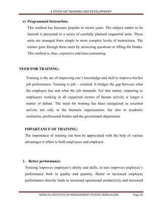 A STUDY ON TRAINING AND DEVELOPMENT


 e) Programmed Instruction:
   This method has becomes popular in recent years. The subject matter to be
   learned is presented in a series of carefully planned sequential units. These
   units are arranged from simple to more complex levels of instructions. The
   trainee goes through these units by answering questions or filling the blanks.
   This method is, thus, expensive and time-consuming.



NEED FOR TRAINING:

   Training is the act of improving one‟s knowledge and skill to improve his/her
   job performance. Training is job – oriented. It bridges the gap between what
   the employee has and what the job demands. For that matter, imparting to
   employees working in all organized sectors of human activity is longer a
   matter of debate. The need for training has been recognized as essential
   activity not only in the business organizations, but also in academic
   institution, professional bodies and the government department.


  IMPARTANCE OF TRAINING:
  The importance of training can best be appreciated with the help of various
  advantages it offers to both employees and employer.




 1. Better performance:
  Training improves employee‟s ability and skills, in turn improves employee‟s
  performance both in quality and quantity. Better or increased employee
  performance directly leads to increased operational productivity and increased


           SRINIVAS INSTITUTE OF MANAGEMENT STUDIES MANGALORE             Page 26
 