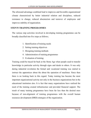 A STUDY ON TRAINING AND DEVELOPMENT


 The aforesaid advantage combined lead to improves and favorable organizational
 climate characterized by better industrial relation and disciplines, reduced
 resistance to change, reduced absenteeism and turnover of employees and
 improves stability of organization.

STEP IN TRAINING PROGRAMMES

 The various step activities involved in developing training programmes can be
 broadly classified into five steps as follows;


              1. Identification of training needs
              2. Setting training objectives
              3. Designing training methods
              4. Administration of training programmes
              5. Evaluation of training
 Training could be traced far back at the Stone Age when people used to transfer
 knowledge in particular activity through signs and deeds to others. It was only
 during industrial revolution the formal and vocational training was started to
 instruct the apprentices about the about the operation of machines. Since then
 there is no looking back in this regard. Today training has become the most
 important organizational activity not only in the business organizations but in the
 educational institution also. It is fact that many organizations have realized the
 need of the training created infrastructure and provided financial support. The
 result of many training programmes have been far less than the desired ones
 because of non-alignment of training programmes with the overall human
 resources development (HRD) strategies of the organization.




             SRINIVAS INSTITUTE OF MANAGEMENT STUDIES MANGALORE              Page 28
 