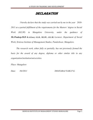 A STUDY ON TRAINING AND DEVELOPMENT



                              DECLARATION

            I hereby declare that the study was carried out by me in the year 2010-

2011 as a partial fulfillment of the requirements for the Masters’ degree in Social

Work      (M.S.W)     in   Mangalore     University,    under   the   guidance   of

Mr.Pradeep.M.D B.A.(Law), LL.B., M.S.W., (LL.M) Lecturer, Department of Social

Work, Srinivas Institute of Management Studies, Pandeshwar, Mangalore.


        The research work, either fully or partially, has not previously formed the

basis for the award of any degree, diploma or other similar title in any

organization/institution/universities.


Place: Mangalore


Date:      /04/2011                                    DHANARAJ NAIK.P.G.




              SRINIVAS INSTITUTE OF MANAGEMENT STUDIES MANGALORE             Page 3
 