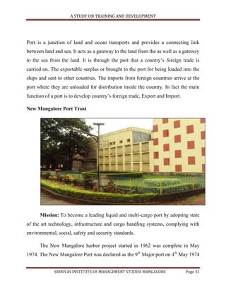A STUDY ON TRAINING AND DEVELOPMENT




Port is a junction of land and ocean transports and provides a connecting link
between land and sea. It acts as a gateway to the land from the as well as a gateway
to the sea from the land. It is through the port that a country‟s foreign trade is
carried on. The exportable surplus or brought to the port for being loaded into the
ships and sent to other countries. The imports from foreign countries arrive at the
port where they are unloaded for distribution inside the country. In fact the main
function of a port is to develop country‟s foreign trade, Export and Import.

New Mangalore Port Trust




      Mission: To become a leading liquid and multi-cargo port by adopting state
of the art technology, infrastructure and cargo handling systems, complying with
environmental, social, safety and security standards.

      The New Mangalore harbor project started in 1962 was complete in May
1974. The New Mangalore Port was declared as the 9th Major port on 4th May 1974


             SRINIVAS INSTITUTE OF MANAGEMENT STUDIES MANGALORE                Page 31
 