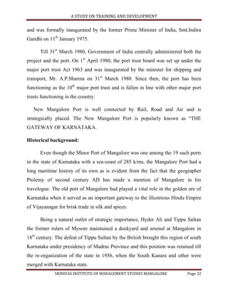 A STUDY ON TRAINING AND DEVELOPMENT


and was formally inaugurated by the former Prime Minister of India, Smt.Indira
Gandhi on 11th January 1975.

      Till 31st March 1980, Government of India centrally administered both the
project and the port. On 1st April 1980, the port trust board was set up under the
major port trust Act 1963 and was inaugurated by the minister for shipping and
transport, Mr. A.P.Sharma on 31st March 1980. Since then, the port has been
functioning as the 10th major port trust and is fallen in line with other major port
trusts functioning in the country.

   New Mangalore Port is well connected by Rail, Road and Air and is
strategically placed. The New Mangalore Port is popularly known as “THE
GATEWAY OF KARNATAKA.

Historical background:

      Even though the Minor Port of Mangalore was one among the 19 such ports
in the state of Karnataka with a sea-coast of 285 k/ms, the Mangalore Port had a
long maritime history of its own as is evident from the fact that the geographer
Ptolemy of second century AD has made a mention of Mangalore in his
travelogue. The old port of Mangalore had played a vital role in the golden ore of
Karnataka when it served as an important gateway to the illustrious Hindu Empire
of Vijayanagar for brisk trade in silk and spices.

      Being a natural outlet of strategic importance, Hyder Ali and Tippu Sultan
the former rulers of Mysore maintained a dockyard and arsenal at Mangalore in
18th century. The defeat of Tippu Sultan by the British brought this region of south
Karnataka under presidency of Madras Province and this position was retained till
the re-organization of the state in 1956, when the South Kanara and other were
merged with Karnataka state.
             SRINIVAS INSTITUTE OF MANAGEMENT STUDIES MANGALORE              Page 32
 