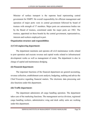 A STUDY ON TRAINING AND DEVELOPMENT




   Minister of surface transport is the supreme head representing central
   government for NMPT. He overall responsibility for efficient management and
   operation of major ports vests in central government followed by board of
   trustees with strength of 17 members. Major ports are autonomous bodies run
   by the Board of trustees, constituted under the major ports act 1963. The
   trustees, appointed on these boards by the central government, representatives,
   interests and workers employed in port.
Organization structure and responsibilities

(i) Civil engineering department:

      The department maintains and operates all civil maintenance works related
to port operation and execute revenue and capital works related to infrastructural
development works as well as management of estate. The department is also in
charge of capital and maintenance dredging.

(ii) Financial department:

      The important functions of the financial department are general accounting,
revenue collection, establishment costs analysis, budgeting, auditing and advice the
Chief Executive regarding financial matters. The electronic data processing unit
also functions under this department.

(iii) Traffic department:

      The department administers all cargo handling operation. The department
takes care of the marketing functions. The management service division, registered
cargo handling workers, administrative wing and dock safety units are working
under this department.

             SRINIVAS INSTITUTE OF MANAGEMENT STUDIES MANGALORE              Page 34
 