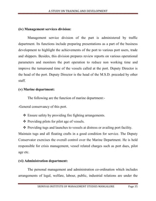 A STUDY ON TRAINING AND DEVELOPMENT




(iv) Management services division:

         Management service division of the part is administered by traffic
department. Its functions include preparing presentations as a part of the business
development to highlight the achievements of the port to various port users, trade
and shippers. Besides, this division prepares review reports on various operational
parameters and monitors the port operation to reduce non working time and
improve the turnaround time of the vessels called at the port. Deputy Director is
the head of the port. Deputy Director is the head of the M.S.D. preceded by other
staff.

(v) Marine department:

         The following are the function of marine department:-

-General conservancy of this port.

    Ensure safety by providing fire fighting arrangements.
    Providing pilots for pilot age of vessels.
    Providing tugs and launches to vessels at distress or availing port facility.
Maintain tugs and all floating crafts in a good condition for service. The Deputy
Conservator exercises the overall control over the Marine Department. He is held
responsible for crisis management, vessel related charges such as port dues, pilot
age etc.

(vi) Administration department:

         The personal management and administration co-ordination which includes
arrangements of legal, welfare, labour, public, industrial relations are under the

               SRINIVAS INSTITUTE OF MANAGEMENT STUDIES MANGALORE              Page 35
 