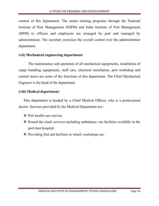 A STUDY ON TRAINING AND DEVELOPMENT


control of this department. The onsite training programs through the National
Institute of Port Management (NIPM) and India Institute of Port Management
(IIPM) to officers and employees are arranged by port and managed by
administration. The secretary exercises the overall control over the administration
department.

(vii) Mechanical engineering department:

      The maintenance and operation of all mechanical equipments, installation of
cargo handling equipments, staff cars, electrical installation, port workshop and
central stores are some of the functions of this department. The Chief Mechanical
Engineer is the head of the department.

(viii) Medical department:

   This department is headed by a Chief Medical Officer, who is a professional
doctor. Services provided by the Medical Department are:-

    Port health care service.
    Round the clock services including ambulance van facilities available in the
      port trust hospital.
    Providing first aid facilities in wharf, workshops etc.




              SRINIVAS INSTITUTE OF MANAGEMENT STUDIES MANGALORE            Page 36
 