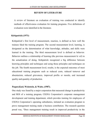 A STUDY ON TRAINING AND DEVELOPMENT


                          REVIEW OF LITERATURE


  A review of literature on evaluation of training was conducted to identify
  methods of effectiveness evaluation for training programs. Five definitions of
  evaluation were identified in the literature.


Kirkpatrick (1971)

Kirkpatrick‟s first level of measurement, reaction, is defined as how well the
trainees liked the training program. The second measurement level, learning, is
designated as the determination of what knowledge, attitudes, and skills were
learned in the training. The third measurement level is defined as behavior.
Behavior outlines a relationship of learning (the previous measurement le vel) to
the actualization of doing. Kirkpatrick recognized a big difference between
knowing principles and techniques and using those principles and techniques on
the job. The fourth measurement level, results, is the expected outcomes of most
educational training programs such as reduced costs, reduced turnover and
absenteeism, reduced grievances, improved profits or morale, and increased
quality and quantity of production.


Paquet,Kasl, Weinstein, & Waite, (1987).
One study was found by a major corporation that measured change in productivity
and ROI of a training program. CIGNA Corporation‟s corporate management
development and training department, which provides training for employees of
CIGNA Corporation‟s operating subsidiaries, initiated an evaluation program to
prove management training made a business contribution. The research question
posed was, “Does management training result in improved productivity in the

            SRINIVAS INSTITUTE OF MANAGEMENT STUDIES MANGALORE            Page 38
 
