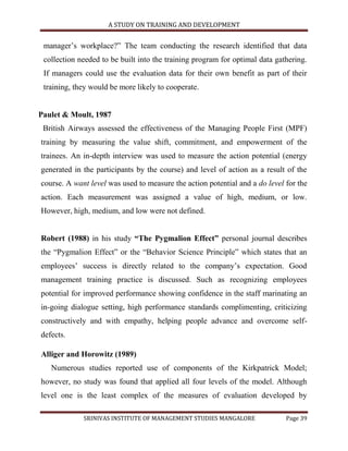 A STUDY ON TRAINING AND DEVELOPMENT


 manager‟s workplace?” The team conducting the research identified that data
 collection needed to be built into the training program for optimal data gathering.
 If managers could use the evaluation data for their own benefit as part of their
 training, they would be more likely to cooperate.


Paulet & Moult, 1987
 British Airways assessed the effectiveness of the Managing People First (MPF)
training by measuring the value shift, commitment, and empowerment of the
trainees. An in-depth interview was used to measure the action potential (energy
generated in the participants by the course) and level of action as a result of the
course. A want level was used to measure the action potential and a do level for the
action. Each measurement was assigned a value of high, medium, or low.
However, high, medium, and low were not defined.


Robert (1988) in his study “The Pygmalion Effect” personal journal describes
the “Pygmalion Effect” or the “Behavior Science Principle” which states that an
employees‟ success is directly related to the company‟s expectation. Good
management training practice is discussed. Such as recognizing employees
potential for improved performance showing confidence in the staff marinating an
in-going dialogue setting, high performance standards complimenting, criticizing
constructively and with empathy, helping people advance and overcome self-
defects.

Alliger and Horowitz (1989)
   Numerous studies reported use of components of the Kirkpatrick Model;
however, no study was found that applied all four levels of the model. Although
level one is the least complex of the measures of evaluation developed by

             SRINIVAS INSTITUTE OF MANAGEMENT STUDIES MANGALORE              Page 39
 
