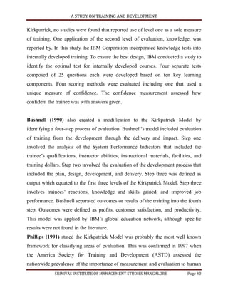 A STUDY ON TRAINING AND DEVELOPMENT


Kirkpatrick, no studies were found that reported use of level one as a sole measure
of training. One application of the second level of evaluation, knowledge, was
reported by. In this study the IBM Corporation incorporated knowledge tests into
internally developed training. To ensure the best design, IBM conducted a study to
identify the optimal test for internally developed courses. Four separate tests
composed of 25 questions each were developed based on ten key learning
components. Four scoring methods were evaluated including one that used a
unique measure of confidence. The confidence measurement assessed how
confident the trainee was with answers given.


Bushnell (1990) also created a modification to the Kirkpatrick Model by
identifying a four-step process of evaluation. Bushnell‟s model included evaluation
of training from the development through the delivery and impact. Step one
involved the analysis of the System Performance Indicators that included the
trainee‟s qualifications, instructor abilities, instructional materials, facilities, and
training dollars. Step two involved the evaluation of the development process that
included the plan, design, development, and delivery. Step three was defined as
output which equated to the first three levels of the Kirkpatrick Model. Step three
involves trainees‟ reactions, knowledge and skills gained, and improved job
performance. Bushnell separated outcomes or results of the training into the fourth
step. Outcomes were defined as profits, customer satisfaction, and productivity.
This model was applied by IBM‟s global education network, although specific
results were not found in the literature.
Phillips (1991) stated the Kirkpatrick Model was probably the most well known
framework for classifying areas of evaluation. This was confirmed in 1997 when
the America Society for Training and Development (ASTD) assessed the
nationwide prevalence of the importance of measurement and evaluation to human
              SRINIVAS INSTITUTE OF MANAGEMENT STUDIES MANGALORE                 Page 40
 