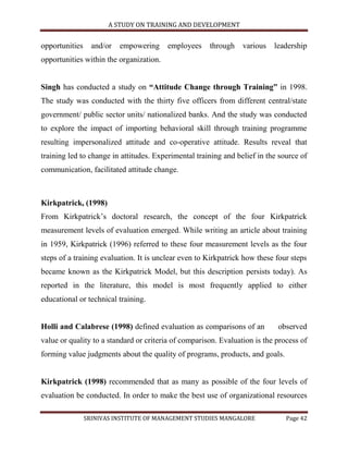 A STUDY ON TRAINING AND DEVELOPMENT


opportunities     and/or   empowering    employees    through    various   leadership
opportunities within the organization.


Singh has conducted a study on “Attitude Change through Training” in 1998.
The study was conducted with the thirty five officers from different central/state
government/ public sector units/ nationalized banks. And the study was conducted
to explore the impact of importing behavioral skill through training programme
resulting impersonalized attitude and co-operative attitude. Results reveal that
training led to change in attitudes. Experimental training and belief in the source of
communication, facilitated attitude change.



Kirkpatrick, (1998)
From Kirkpatrick‟s doctoral research, the concept of the four Kirkpatrick
measurement levels of evaluation emerged. While writing an article about training
in 1959, Kirkpatrick (1996) referred to these four measurement levels as the four
steps of a training evaluation. It is unclear even to Kirkpatrick how these four steps
became known as the Kirkpatrick Model, but this description persists today). As
reported in the literature, this model is most frequently applied to either
educational or technical training.


Holli and Calabrese (1998) defined evaluation as comparisons of an          observed
value or quality to a standard or criteria of comparison. Evaluation is the process of
forming value judgments about the quality of programs, products, and goals.


Kirkpatrick (1998) recommended that as many as possible of the four levels of
evaluation be conducted. In order to make the best use of organizational resources

                SRINIVAS INSTITUTE OF MANAGEMENT STUDIES MANGALORE             Page 42
 