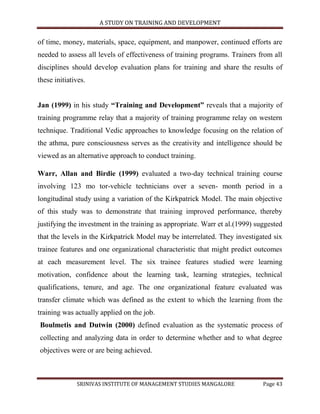 A STUDY ON TRAINING AND DEVELOPMENT


of time, money, materials, space, equipment, and manpower, continued efforts are
needed to assess all levels of effectiveness of training programs. Trainers from all
disciplines should develop evaluation plans for training and share the results of
these initiatives.


Jan (1999) in his study “Training and Development” reveals that a majority of
training programme relay that a majority of training programme relay on western
technique. Traditional Vedic approaches to knowledge focusing on the relation of
the athma, pure consciousness serves as the creativity and intelligence should be
viewed as an alternative approach to conduct training.

Warr, Allan and Birdie (1999) evaluated a two-day technical training course
involving 123 mo tor-vehicle technicians over a seven- month period in a
longitudinal study using a variation of the Kirkpatrick Model. The main objective
of this study was to demonstrate that training improved performance, thereby
justifying the investment in the training as appropriate. Warr et al.(1999) suggested
that the levels in the Kirkpatrick Model may be interrelated. They investigated six
trainee features and one organizational characteristic that might predict outcomes
at each measurement level. The six trainee features studied were learning
motivation, confidence about the learning task, learning strategies, technical
qualifications, tenure, and age. The one organizational feature evaluated was
transfer climate which was defined as the extent to which the learning from the
training was actually applied on the job.
Boulmetis and Dutwin (2000) defined evaluation as the systematic process of
collecting and analyzing data in order to determine whether and to what degree
objectives were or are being achieved.



              SRINIVAS INSTITUTE OF MANAGEMENT STUDIES MANGALORE              Page 43
 