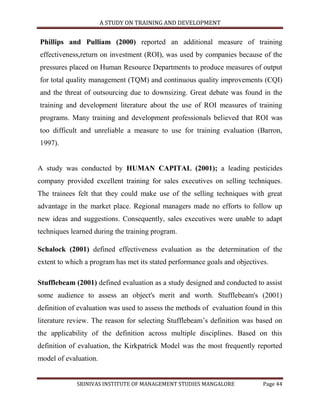 A STUDY ON TRAINING AND DEVELOPMENT


Phillips and Pulliam (2000) reported an additional measure of training
effectiveness,return on investment (ROI), was used by companies because of the
pressures placed on Human Resource Departments to produce measures of output
for total quality management (TQM) and continuous quality improvements (CQI)
and the threat of outsourcing due to downsizing. Great debate was found in the
training and development literature about the use of ROI measures of training
programs. Many training and development professionals believed that ROI was
too difficult and unreliable a measure to use for training evaluation (Barron,
1997).


A study was conducted by HUMAN CAPITAL (2001); a leading pesticides
company provided excellent training for sales executives on selling techniques.
The trainees felt that they could make use of the selling techniques with great
advantage in the market place. Regional managers made no efforts to follow up
new ideas and suggestions. Consequently, sales executives were unable to adapt
techniques learned during the training program.

Schalock (2001) defined effectiveness evaluation as the determination of the
extent to which a program has met its stated performance goals and objectives.

Stufflebeam (2001) defined evaluation as a study designed and conducted to assist
some audience to assess an object's merit and worth. Stufflebeam's (2001)
definition of evaluation was used to assess the methods of evaluation found in this
literature review. The reason for selecting Stufflebeam‟s definition was based on
the applicability of the definition across multiple disciplines. Based on this
definition of evaluation, the Kirkpatrick Model was the most frequently reported
model of evaluation.


             SRINIVAS INSTITUTE OF MANAGEMENT STUDIES MANGALORE             Page 44
 