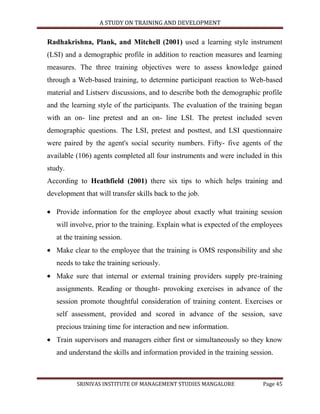 A STUDY ON TRAINING AND DEVELOPMENT


Radhakrishna, Plank, and Mitchell (2001) used a learning style instrument
(LSI) and a demographic profile in addition to reaction measures and learning
measures. The three training objectives were to assess knowledge gained
through a Web-based training, to determine participant reaction to Web-based
material and Listserv discussions, and to describe both the demographic profile
and the learning style of the participants. The evaluation of the training began
with an on- line pretest and an on- line LSI. The pretest included seven
demographic questions. The LSI, pretest and posttest, and LSI questionnaire
were paired by the agent's social security numbers. Fifty- five agents of the
available (106) agents completed all four instruments and were included in this
study.
According to Heathfield (2001) there six tips to which helps training and
development that will transfer skills back to the job.

   Provide information for the employee about exactly what training session
   will involve, prior to the training. Explain what is expected of the employees
   at the training session.
   Make clear to the employee that the training is OMS responsibility and she
   needs to take the training seriously.
   Make sure that internal or external training providers supply pre-training
   assignments. Reading or thought- provoking exercises in advance of the
   session promote thoughtful consideration of training content. Exercises or
   self assessment, provided and scored in advance of the session, save
   precious training time for interaction and new information.
   Train supervisors and managers either first or simultaneously so they know
   and understand the skills and information provided in the training session.



          SRINIVAS INSTITUTE OF MANAGEMENT STUDIES MANGALORE              Page 45
 