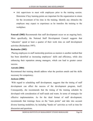 A STUDY ON TRAINING AND DEVELOPMENT


      Ask supervisors to meet with employees prior to the training session.
      Determine if key learning points are important for the organization in return
      for the investment of his time in the training. Identify any obstacles the
      employee may expect to experience as he transfers the training to the
      workplace.


Fancsali (2002) Recommends that staff development occur on an ongoing basis.
More specifically, the National Staff Development Council suggests that
“educators” spend at least a quarter of their work time on staff development
activities (Richardson 1997).
Bozionelos (2002)
Placing employees in staff mentorship positions as mentors is another method that
has been identified as increasing employees‟ skills and efficiency, while also
enhancing their reputation among managers, which can lead to greater career
success.
Astroth (2004)
Recommend that training should address what the position entails and the skills
necessary for competency.
Jackson (2006)
With regard to scheduling staff development, suggests that the timing of staff
development can affect the success of the development program, itself.
Consequently, she recommends that the timing of the training schedule be
developed with consideration of staff needs and wants. In terms of strategies for
effective implementation. As for the ideal format of staff development,
recommends that trainings focus on the “main points” and take into account
diverse learning modalities, by including “hands on” activities as well as time for
discussion and questions.
             SRINIVAS INSTITUTE OF MANAGEMENT STUDIES MANGALORE             Page 46
 