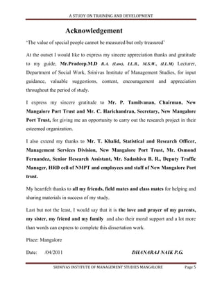 A STUDY ON TRAINING AND DEVELOPMENT


                    Acknowledgement
„The value of special people cannot be measured but only treasured‟

At the outset I would like to express my sincere appreciation thanks and gratitude
to my guide, Mr.Pradeep.M.D B.A. (Law), LL.B., M.S.W., (LL.M) Lecturer,
Department of Social Work, Srinivas Institute of Management Studies, for input
guidance, valuable suggestions, content, encouragement and appreciation
throughout the period of study.

I express my sincere gratitude to Mr. P. Tamilvanan, Chairman, New
Mangalore Port Trust and Mr. C. Harichandran, Secretary, New Mangalore
Port Trust, for giving me an opportunity to carry out the research project in their
esteemed organization.

I also extend my thanks to Mr. T. Khalid, Statistical and Research Officer,
Management Services Division, New Mangalore Port Trust, Mr. Osmond
Fernandez, Senior Research Assistant, Mr. Sadashiva B. R., Deputy Traffic
Manager, HRD cell of NMPT and employees and staff of New Mangalore Port
trust.

My heartfelt thanks to all my friends, field mates and class mates for helping and
sharing materials in success of my study.

Last but not the least, I would say that it is the love and prayer of my parents,
my sister, my friend and my family and also their moral support and a lot more
than words can express to complete this dissertation work.

Place: Mangalore

Date:    /04/2011                                  DHANARAJ NAIK P.G.

             SRINIVAS INSTITUTE OF MANAGEMENT STUDIES MANGALORE              Page 5
 