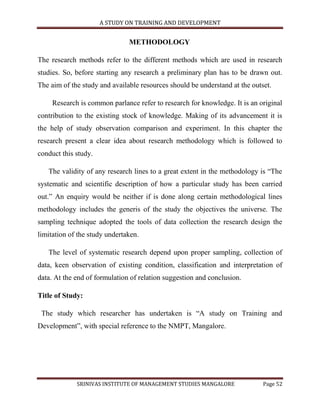 A STUDY ON TRAINING AND DEVELOPMENT


                               METHODOLOGY

The research methods refer to the different methods which are used in research
studies. So, before starting any research a preliminary plan has to be drawn out.
The aim of the study and available resources should be understand at the outset.

     Research is common parlance refer to research for knowledge. It is an original
contribution to the existing stock of knowledge. Making of its advancement it is
the help of study observation comparison and experiment. In this chapter the
research present a clear idea about research methodology which is followed to
conduct this study.

   The validity of any research lines to a great extent in the methodology is “The
systematic and scientific description of how a particular study has been carried
out.” An enquiry would be neither if is done along certain methodological lines
methodology includes the generis of the study the objectives the universe. The
sampling technique adopted the tools of data collection the research design the
limitation of the study undertaken.

   The level of systematic research depend upon proper sampling, collection of
data, keen observation of existing condition, classification and interpretation of
data. At the end of formulation of relation suggestion and conclusion.

Title of Study:

 The study which researcher has undertaken is “A study on Training and
Development”, with special reference to the NMPT, Mangalore.




             SRINIVAS INSTITUTE OF MANAGEMENT STUDIES MANGALORE              Page 52
 