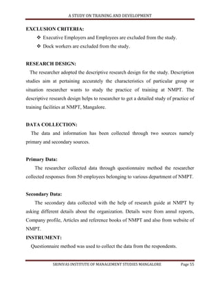 A STUDY ON TRAINING AND DEVELOPMENT


EXCLUSION CRITERIA:
      Executive Employers and Employees are excluded from the study.
      Dock workers are excluded from the study.


RESEARCH DESIGN:
 The researcher adopted the descriptive research design for the study. Description
studies aim at pertaining accurately the characteristics of particular group or
situation researcher wants to study the practice of training at NMPT. The
descriptive research design helps to researcher to get a detailed study of practice of
training facilities at NMPT, Mangalore.


DATA COLLECTION:
  The data and information has been collected through two sources namely
primary and secondary sources.


Primary Data:
    The researcher collected data through questionnaire method the researcher
collected responses from 50 employees belonging to various department of NMPT.


Secondary Data:
    The secondary data collected with the help of research guide at NMPT by
asking different details about the organization. Details were from annul reports,
Company profile, Articles and reference books of NMPT and also from website of
NMPT.
INSTRUMENT:
  Questionnaire method was used to collect the data from the respondents.


             SRINIVAS INSTITUTE OF MANAGEMENT STUDIES MANGALORE                Page 55
 