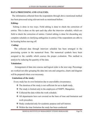 A STUDY ON TRAINING AND DEVELOPMENT


DATA PROCESSING AND ANALYSIS:
 The information collected from the respondents through above mentioned method
has been processed using relevant tools as mentioned bellow:
Editing-
  Editing is done in two ways. Field editing is done to check the correction of
entries. This is done on the spot each day after the interview schedule, which are
field to check the correction of entries. Central editing is done for discarding any
complete schedule or clarifying ambiguities in entries if the respondents are able to
be locating before moving off.
Coding:
   The collected data through interview schedule has been arranged in the
processing system in the numerical from. The numerical symbols have been
assigned to the variable which courses the proper evaluation. This method in
analysis by reducing the quantity of the data.
Tabulation:
    Arrangement of data into concise and logical order is the next step. Percentage
are worked out after grouping the data into seta and categories, charts and diagram
will be prepared where ever necessary.
 Limitations of the study:
   Every study has its own limitation due to unavailable circumstance.
       The duration of the study is not sufficient for an in depth study.
       The study is limited only to the employees of NMPT, Mangalore.
       Collected the data within the work schedule.
       All departments have not covered on the base of time and limitation and
           work procedure.
       Study conducted only for academic purpose and self interest.
       Within the time limitation the study has been conducted.
              SRINIVAS INSTITUTE OF MANAGEMENT STUDIES MANGALORE              Page 56
 