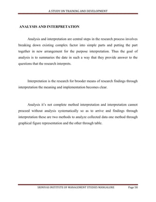 A STUDY ON TRAINING AND DEVELOPMENT




ANALYSIS AND INTERPRETATION


      Analysis and interpretation are central steps in the research process involves
breaking down existing complex factor into simple parts and putting the part
together in new arrangement for the purpose interpretation. Thus the goal of
analysis is to summaries the date in such a way that they provide answer to the
questions that the research interprets.



      Interpretation is the research for brooder means of research findings through
interpretation the meaning and implementation becomes clear.



      Analysis it‟s not complete method interpretation and interpretation cannot
proceed without analysis systematically so as to arrive and findings through
interpretation these are two methods to analyze collected data one method through
graphical figure representation and the other through table.




              SRINIVAS INSTITUTE OF MANAGEMENT STUDIES MANGALORE             Page 58
 