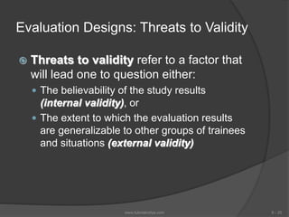 Evaluation Designs: Threats to Validity
 Threats to validity refer to a factor that
will lead one to question either:
 The believability of the study results
(internal validity), or
 The extent to which the evaluation results
are generalizable to other groups of trainees
and situations (external validity)
6 - 20www.tutorialvidya.com
 