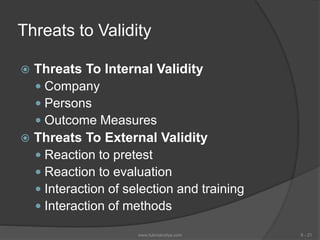 Threats to Validity
 Threats To Internal Validity
 Company
 Persons
 Outcome Measures
 Threats To External Validity
 Reaction to pretest
 Reaction to evaluation
 Interaction of selection and training
 Interaction of methods
6 - 21www.tutorialvidya.com
 