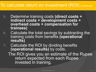 To calculate return on investment (ROI) (continued)
5. Determine training costs (direct costs +
indirect costs + development costs +
overhead costs + compensation for
trainees)
6. Calculate the total savings by subtracting the
training costs from benefits (operational
results)
7. Calculate the ROI by dividing benefits
(operational results) by costs.
The ROI gives you an estimate of the Rupee
return expected from each Rupee
invested in training.
6 - 27www.tutorialvidya.com
 