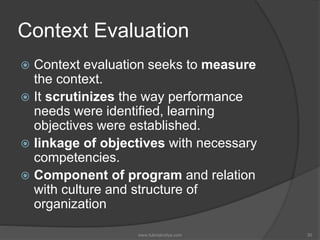 Context Evaluation
 Context evaluation seeks to measure
the context.
 It scrutinizes the way performance
needs were identified, learning
objectives were established.
 linkage of objectives with necessary
competencies.
 Component of program and relation
with culture and structure of
organization
30www.tutorialvidya.com
 