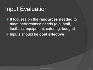 Input Evaluation
 It focuses on the resources needed to
meet performance needs (e.g. staff,
facilities, equipment, catering, budget)
 Inputs should be cost effective
31www.tutorialvidya.com
 