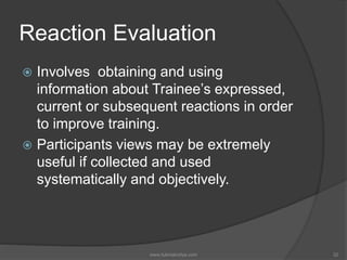 Reaction Evaluation
 Involves obtaining and using
information about Trainee’s expressed,
current or subsequent reactions in order
to improve training.
 Participants views may be extremely
useful if collected and used
systematically and objectively.
32www.tutorialvidya.com
 