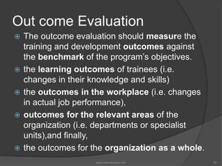 Out come Evaluation
 The outcome evaluation should measure the
training and development outcomes against
the benchmark of the program’s objectives.
 the learning outcomes of trainees (i.e.
changes in their knowledge and skills)
 the outcomes in the workplace (i.e. changes
in actual job performance),
 outcomes for the relevant areas of the
organization (i.e. departments or specialist
units),and finally,
 the outcomes for the organization as a whole.
33www.tutorialvidya.com
 