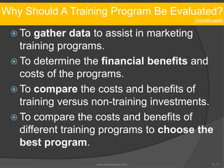 Why Should A Training Program Be Evaluated?
(continued)
 To gather data to assist in marketing
training programs.
 To determine the financial benefits and
costs of the programs.
 To compare the costs and benefits of
training versus non-training investments.
 To compare the costs and benefits of
different training programs to choose the
best program.
6 - 5www.tutorialvidya.com
 
