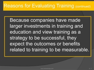 Reasons for Evaluating Training (continued)
Because companies have made
larger investments in training and
education and view training as a
strategy to be successful, they
expect the outcomes or benefits
related to training to be measurable.
6 - 7www.tutorialvidya.com
 