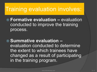 Training evaluation involves:
 Formative evaluation – evaluation
conducted to improve the training
process.
 Summative evaluation –
evaluation conducted to determine
the extent to which trainees have
changed as a result of participating
in the training program.
6 - 8www.tutorialvidya.com
 