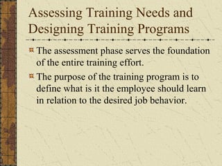Assessing Training Needs and
Designing Training Programs
The assessment phase serves the foundation
of the entire training effort.
The purpose of the training program is to
define what is it the employee should learn
in relation to the desired job behavior.
 