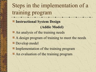 Steps in the implementation of a
training program
Instructional System Design
(Addie Model)
An analysis of the training needs
A design program of training to meet the needs
Develop model
Implementation of the training program
An evaluation of the training program
 