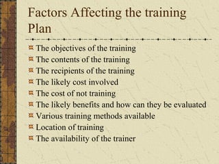 Factors Affecting the training
Plan
The objectives of the training
The contents of the training
The recipients of the training
The likely cost involved
The cost of not training
The likely benefits and how can they be evaluated
Various training methods available
Location of training
The availability of the trainer
 