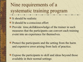 Nine requirements of a
systematic training program
It should be realistic
It should be a conscious effort
Provide time,skill&knowledge of the trainer in such
measures that the participants can convert each training
event into an experience for themselves.
Protect the participants and the setting from the harm
and expensive error arising from lack of practice.
Expose the participants to skill and ideas beyond those
available in their normal settings
 
