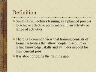 Definition
Smith (1996) defines training as a planned process
to achieve effective performance in an activity or
range of activities.
There is a common view that training consists of
formal activities that allow people to acquire or
refine knowledge, skills and attitudes needed for
their current jobs
It is about bridging the training gap
 