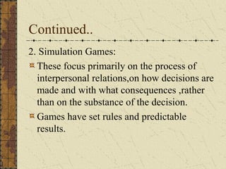 Continued..
2. Simulation Games:
These focus primarily on the process of
interpersonal relations,on how decisions are
made and with what consequences ,rather
than on the substance of the decision.
Games have set rules and predictable
results.
 