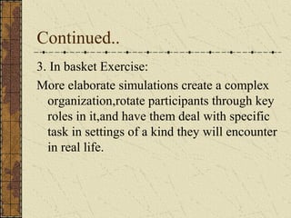 Continued..
3. In basket Exercise:
More elaborate simulations create a complex
organization,rotate participants through key
roles in it,and have them deal with specific
task in settings of a kind they will encounter
in real life.
 