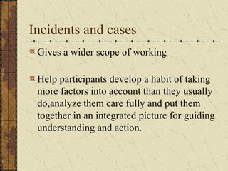 Incidents and cases
Gives a wider scope of working
Help participants develop a habit of taking
more factors into account than they usually
do,analyze them care fully and put them
together in an integrated picture for guiding
understanding and action.
 