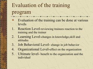 Evaluation of the training
program
Evaluation of the training can be done at various
levels
1. Reaction Level-reviewing trainees reaction to the
training and the trainer
2. Learning Level-changes in knowledge,skill and
attitudes
3. Job Behavioral Level- change in job behavior
4. Organizational Level-effect on the organization
5. Ultimate level- benefit to the organization and the
individual
 